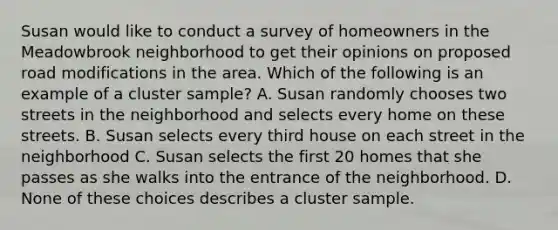 Susan would like to conduct a survey of homeowners in the Meadowbrook neighborhood to get their opinions on proposed road modifications in the area. Which of the following is an example of a cluster sample? A. Susan randomly chooses two streets in the neighborhood and selects every home on these streets. B. Susan selects every third house on each street in the neighborhood C. Susan selects the first 20 homes that she passes as she walks into the entrance of the neighborhood. D. None of these choices describes a cluster sample.