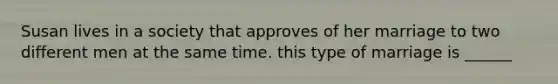 Susan lives in a society that approves of her marriage to two different men at the same time. this type of marriage is ______