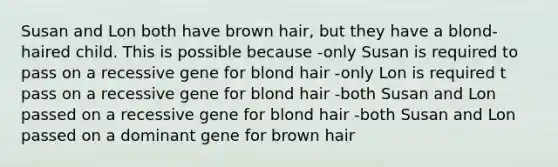 Susan and Lon both have brown hair, but they have a blond-haired child. This is possible because -only Susan is required to pass on a recessive gene for blond hair -only Lon is required t pass on a recessive gene for blond hair -both Susan and Lon passed on a recessive gene for blond hair -both Susan and Lon passed on a dominant gene for brown hair