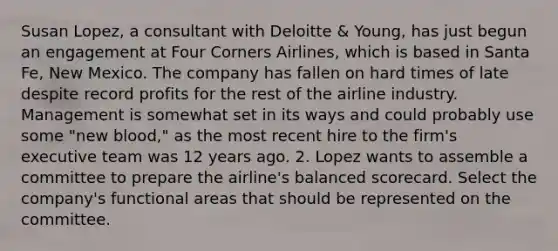 Susan Lopez, a consultant with Deloitte & Young, has just begun an engagement at Four Corners Airlines, which is based in Santa Fe, New Mexico. The company has fallen on hard times of late despite record profits for the rest of the airline industry. Management is somewhat set in its ways and could probably use some "new blood," as the most recent hire to the firm's executive team was 12 years ago. 2. Lopez wants to assemble a committee to prepare the airline's balanced scorecard. Select the company's functional areas that should be represented on the committee.