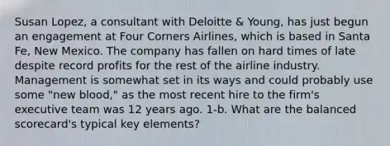 Susan Lopez, a consultant with Deloitte & Young, has just begun an engagement at Four Corners Airlines, which is based in Santa Fe, New Mexico. The company has fallen on hard times of late despite record profits for the rest of the airline industry. Management is somewhat set in its ways and could probably use some "new blood," as the most recent hire to the firm's executive team was 12 years ago. 1-b. What are the balanced scorecard's typical key elements?