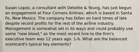 Susan Lopez, a consultant with Deloitte & Young, has just begun an engagement at Four Corners Airlines, which is based in Santa Fe, New Mexico. The company has fallen on hard times of late despite record profits for the rest of the airline industry. Management is somewhat set in its ways and could probably use some "new blood," as the most recent hire to the firm's executive team was 12 years ago. 1-b. What are the balanced scorecard's typical key elements?