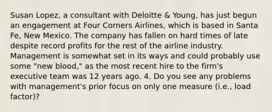 Susan Lopez, a consultant with Deloitte & Young, has just begun an engagement at Four Corners Airlines, which is based in Santa Fe, New Mexico. The company has fallen on hard times of late despite record profits for the rest of the airline industry. Management is somewhat set in its ways and could probably use some "new blood," as the most recent hire to the firm's executive team was 12 years ago. 4. Do you see any problems with management's prior focus on only one measure (i.e., load factor)?