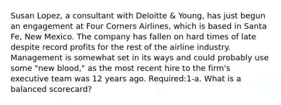 Susan Lopez, a consultant with Deloitte & Young, has just begun an engagement at Four Corners Airlines, which is based in Santa Fe, New Mexico. The company has fallen on hard times of late despite record profits for the rest of the airline industry. Management is somewhat set in its ways and could probably use some "new blood," as the most recent hire to the firm's executive team was 12 years ago. Required:1-a. What is a balanced scorecard?