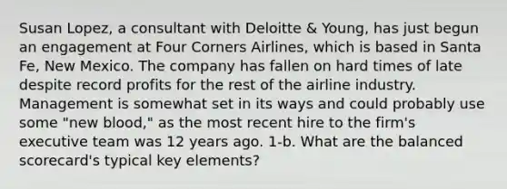 Susan Lopez, a consultant with Deloitte & Young, has just begun an engagement at Four Corners Airlines, which is based in Santa Fe, New Mexico. The company has fallen on hard times of late despite record profits for the rest of the airline industry. Management is somewhat set in its ways and could probably use some "new blood," as the most recent hire to the firm's executive team was 12 years ago. 1-b. What are the balanced scorecard's typical key elements?