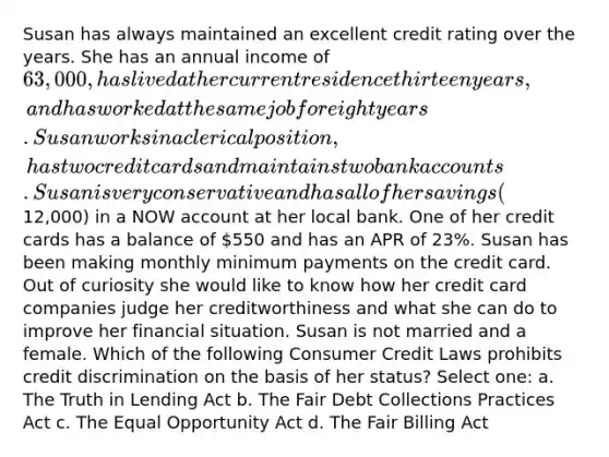 Susan has always maintained an excellent credit rating over the years. She has an annual income of 63,000, has lived at her current residence thirteen years, and has worked at the same job for eight years. Susan works in a clerical position, has two credit cards and maintains two bank accounts. Susan is very conservative and has all of her savings (12,000) in a NOW account at her local bank. One of her credit cards has a balance of 550 and has an APR of 23%. Susan has been making monthly minimum payments on the credit card. Out of curiosity she would like to know how her credit card companies judge her creditworthiness and what she can do to improve her financial situation. Susan is not married and a female. Which of the following Consumer Credit Laws prohibits credit discrimination on the basis of her status? Select one: a. The Truth in Lending Act b. The Fair Debt Collections Practices Act c. The Equal Opportunity Act d. The Fair Billing Act