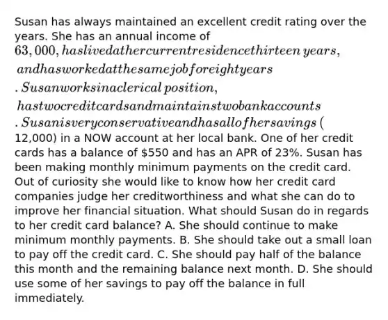 Susan has always maintained an excellent credit rating over the years. She has an annual income of​ 63,000, has lived at her current residence thirteen​ years, and has worked at the same job for eight years. Susan works in a clerical​ position, has two credit cards and maintains two bank accounts. Susan is very conservative and has all of her savings​ (12,000) in a NOW account at her local bank. One of her credit cards has a balance of​ 550 and has an APR of​ 23%. Susan has been making monthly minimum payments on the credit card. Out of curiosity she would like to know how her credit card companies judge her creditworthiness and what she can do to improve her financial situation. What should Susan do in regards to her credit card​ balance? A. She should continue to make minimum monthly payments. B. She should take out a small loan to pay off the credit card. C. She should pay half of the balance this month and the remaining balance next month. D. She should use some of her savings to pay off the balance in full immediately.