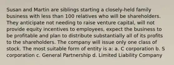 Susan and Martin are siblings starting a closely-held family business with less than 100 relatives who will be shareholders. They anticipate not needing to raise venture capital, will not provide equity incentives to employees, expect the business to be profitable and plan to distribute substantially all of its profits to the shareholders. The company will issue only one class of stock. The most suitable form of entity is a: a. C corporation b. S corporation c. General Partnership d. Limited Liability Company