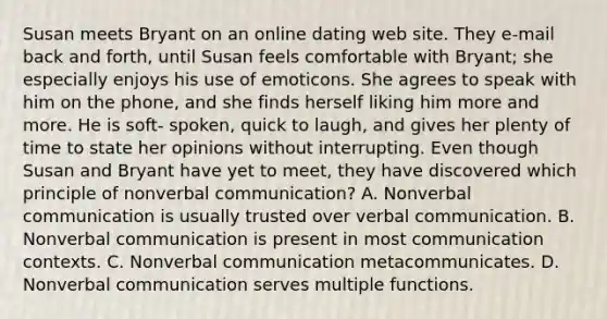 Susan meets Bryant on an online dating web site. They e-mail back and forth, until Susan feels comfortable with Bryant; she especially enjoys his use of emoticons. She agrees to speak with him on the phone, and she finds herself liking him more and more. He is soft- spoken, quick to laugh, and gives her plenty of time to state her opinions without interrupting. Even though Susan and Bryant have yet to meet, they have discovered which principle of nonverbal communication? A. Nonverbal communication is usually trusted over verbal communication. B. Nonverbal communication is present in most communication contexts. C. Nonverbal communication metacommunicates. D. Nonverbal communication serves multiple functions.