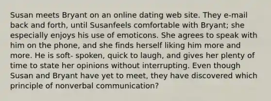 Susan meets Bryant on an online dating web site. They e-mail back and forth, until Susanfeels comfortable with Bryant; she especially enjoys his use of emoticons. She agrees to speak with him on the phone, and she finds herself liking him more and more. He is soft- spoken, quick to laugh, and gives her plenty of time to state her opinions without interrupting. Even though Susan and Bryant have yet to meet, they have discovered which principle of nonverbal communication?