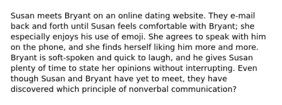 Susan meets Bryant on an online dating website. They e-mail back and forth until Susan feels comfortable with Bryant; she especially enjoys his use of emoji. She agrees to speak with him on the phone, and she finds herself liking him more and more. Bryant is soft-spoken and quick to laugh, and he gives Susan plenty of time to state her opinions without interrupting. Even though Susan and Bryant have yet to meet, they have discovered which principle of nonverbal communication?