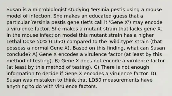 Susan is a microbiologist studying Yersinia pestis using a mouse model of infection. She makes an educated guess that a particular Yersinia pestis gene (let's call it 'Gene X') may encode a virulence factor. She makes a mutant strain that lacks gene X. In the mouse infection model this mutant strain has a higher Lethal Dose 50% (LD50) compared to the 'wild-type' strain (that possess a normal Gene X). Based on this finding, what can Susan conclude? A) Gene X encodes a virulence factor (at least by this method of testing). B) Gene X does not encode a virulence factor (at least by this method of testing). C) There is not enough information to decide if Gene X encodes a virulence factor. D) Susan was mistaken to think that LD50 measurements have anything to do with virulence factors.