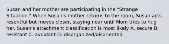 Susan and her mother are participating in the "Strange Situation." When Susan's mother returns to the room, Susan acts resentful but moves closer, staying near until Mom tries to hug her. Susan's attachment classification is most likely A. secure B. resistant C. avoidant D. disorganized/disoriented