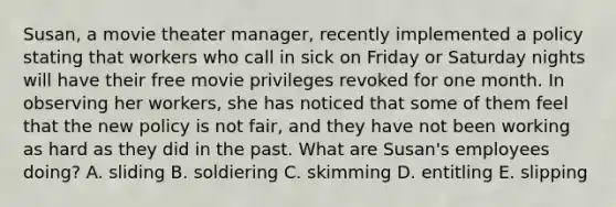 Susan, a movie theater manager, recently implemented a policy stating that workers who call in sick on Friday or Saturday nights will have their free movie privileges revoked for one month. In observing her workers, she has noticed that some of them feel that the new policy is not fair, and they have not been working as hard as they did in the past. What are Susan's employees doing? A. sliding B. soldiering C. skimming D. entitling E. slipping