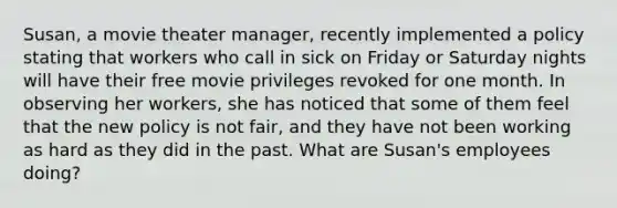 Susan, a movie theater manager, recently implemented a policy stating that workers who call in sick on Friday or Saturday nights will have their free movie privileges revoked for one month. In observing her workers, she has noticed that some of them feel that the new policy is not fair, and they have not been working as hard as they did in the past. What are Susan's employees doing?