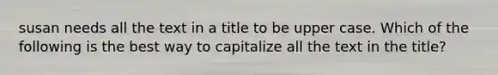 susan needs all the text in a title to be upper case. Which of the following is the best way to capitalize all the text in the title?