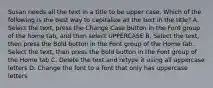 Susan needs all the text in a title to be upper case. Which of the following is the best way to capitalize all the text in the title? A. Select the text, press the Change Case button in the Font group of the home tab, and then select UPPERCASE B. Select the text, then press the Bold button in the Font group of the Home tab. Select the text, then press the Bold button in the Font group of the Home tab C. Delete the text and retype it using all uppercase letters D. Change the font to a font that only has uppercase letters