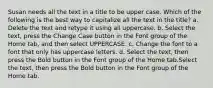 Susan needs all the text in a title to be upper case. Which of the following is the best way to capitalize all the text in the title? a. Delete the text and retype it using all uppercase. b. Select the text, press the Change Case button in the Font group of the Home tab, and then select UPPERCASE. c. Change the font to a font that only has uppercase letters. d. Select the text, then press the Bold button in the Font group of the Home tab.Select the text, then press the Bold button in the Font group of the Home tab.