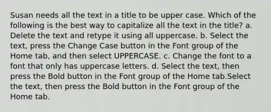 Susan needs all the text in a title to be upper case. Which of the following is the best way to capitalize all the text in the title? a. Delete the text and retype it using all uppercase. b. Select the text, press the Change Case button in the Font group of the Home tab, and then select UPPERCASE. c. Change the font to a font that only has uppercase letters. d. Select the text, then press the Bold button in the Font group of the Home tab.Select the text, then press the Bold button in the Font group of the Home tab.