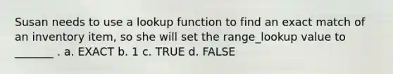 Susan needs to use a lookup function to find an exact match of an inventory item, so she will set the range_lookup value to _______ . a. EXACT b. 1 c. TRUE d. FALSE