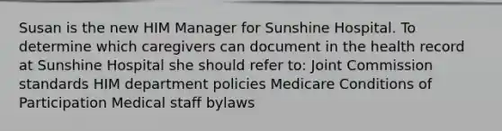 Susan is the new HIM Manager for Sunshine Hospital. To determine which caregivers can document in the health record at Sunshine Hospital she should refer to: Joint Commission standards HIM department policies Medicare Conditions of Participation Medical staff bylaws