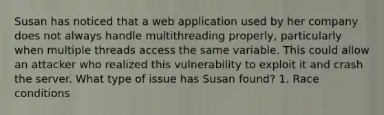 Susan has noticed that a web application used by her company does not always handle multithreading properly, particularly when multiple threads access the same variable. This could allow an attacker who realized this vulnerability to exploit it and crash the server. What type of issue has Susan found? 1. Race conditions