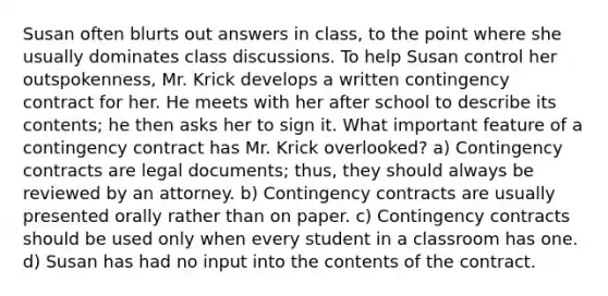 Susan often blurts out answers in class, to the point where she usually dominates class discussions. To help Susan control her outspokenness, Mr. Krick develops a written contingency contract for her. He meets with her after school to describe its contents; he then asks her to sign it. What important feature of a contingency contract has Mr. Krick overlooked? a) Contingency contracts are legal documents; thus, they should always be reviewed by an attorney. b) Contingency contracts are usually presented orally rather than on paper. c) Contingency contracts should be used only when every student in a classroom has one. d) Susan has had no input into the contents of the contract.