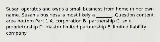 Susan operates and owns a small business from home in her own name.​ Susan's business is most likely a​ _______. Question content area bottom Part 1 A. corporation B. partnership C. sole proprietorship D. master limited partnership E. limited liability company