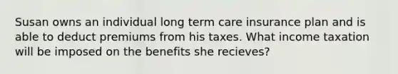 Susan owns an individual long term care insurance plan and is able to deduct premiums from his taxes. What income taxation will be imposed on the benefits she recieves?