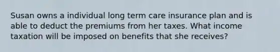 Susan owns a individual long term care insurance plan and is able to deduct the premiums from her taxes. What income taxation will be imposed on benefits that she receives?