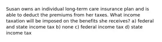 Susan owns an individual long-term care insurance plan and is able to deduct the premiums from her taxes. What income taxation will be imposed on the benefits she receives? a) federal and state income tax b) none c) federal income tax d) state income tax