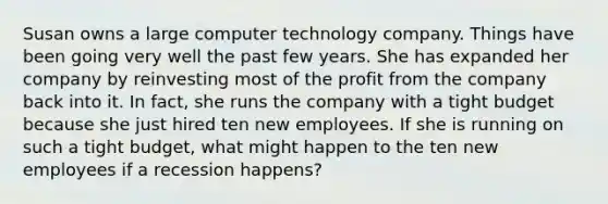 Susan owns a large computer technology company. Things have been going very well the past few years. She has expanded her company by reinvesting most of the profit from the company back into it. In fact, she runs the company with a tight budget because she just hired ten new employees. If she is running on such a tight budget, what might happen to the ten new employees if a recession happens?