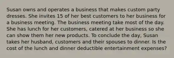 Susan owns and operates a business that makes custom party dresses. She invites 15 of her best customers to her business for a business meeting. The business meeting take most of the day. She has lunch for her customers, catered at her business so she can show them her new products. To conclude the day, Susan takes her husband, customers and their spouses to dinner. Is the cost of the lunch and dinner deductible entertainment expenses?