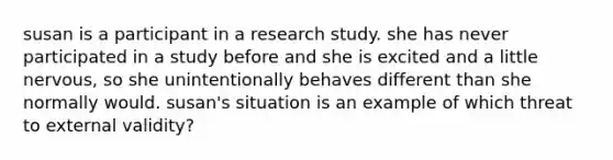 susan is a participant in a research study. she has never participated in a study before and she is excited and a little nervous, so she unintentionally behaves different than she normally would. susan's situation is an example of which threat to external validity?