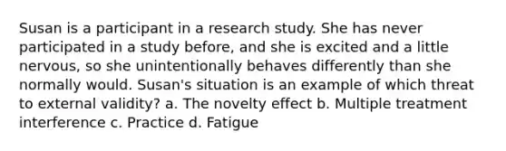 Susan is a participant in a research study. She has never participated in a study before, and she is excited and a little nervous, so she unintentionally behaves differently than she normally would. Susan's situation is an example of which threat to external validity? a. The novelty effect b. Multiple treatment interference c. Practice d. Fatigue