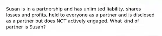 Susan is in a partnership and has unlimited liability, shares losses and profits, held to everyone as a partner and is disclosed as a partner but does NOT actively engaged. What kind of partner is Susan?