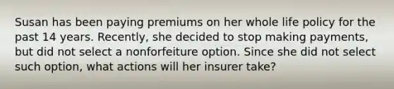 Susan has been paying premiums on her whole life policy for the past 14 years. Recently, she decided to stop making payments, but did not select a nonforfeiture option. Since she did not select such option, what actions will her insurer take?