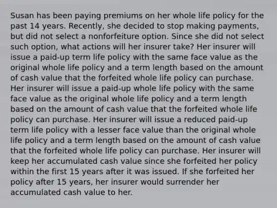 Susan has been paying premiums on her whole life policy for the past 14 years. Recently, she decided to stop making payments, but did not select a nonforfeiture option. Since she did not select such option, what actions will her insurer take? Her insurer will issue a paid-up term life policy with the same face value as the original whole life policy and a term length based on the amount of cash value that the forfeited whole life policy can purchase. Her insurer will issue a paid-up whole life policy with the same face value as the original whole life policy and a term length based on the amount of cash value that the forfeited whole life policy can purchase. Her insurer will issue a reduced paid-up term life policy with a lesser face value than the original whole life policy and a term length based on the amount of cash value that the forfeited whole life policy can purchase. Her insurer will keep her accumulated cash value since she forfeited her policy within the first 15 years after it was issued. If she forfeited her policy after 15 years, her insurer would surrender her accumulated cash value to her.