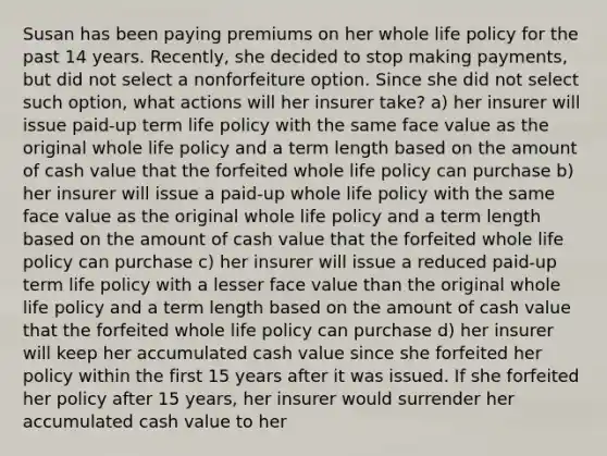 Susan has been paying premiums on her whole life policy for the past 14 years. Recently, she decided to stop making payments, but did not select a nonforfeiture option. Since she did not select such option, what actions will her insurer take? a) her insurer will issue paid-up term life policy with the same face value as the original whole life policy and a term length based on the amount of cash value that the forfeited whole life policy can purchase b) her insurer will issue a paid-up whole life policy with the same face value as the original whole life policy and a term length based on the amount of cash value that the forfeited whole life policy can purchase c) her insurer will issue a reduced paid-up term life policy with a lesser face value than the original whole life policy and a term length based on the amount of cash value that the forfeited whole life policy can purchase d) her insurer will keep her accumulated cash value since she forfeited her policy within the first 15 years after it was issued. If she forfeited her policy after 15 years, her insurer would surrender her accumulated cash value to her