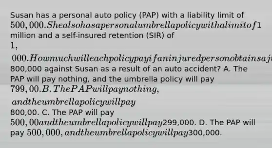 Susan has a personal auto policy (PAP) with a liability limit of 500,000. She also has a personal umbrella policy with a limit of1 million and a self-insured retention (SIR) of 1,000. How much will each policy pay if an injured person obtains a judgment of800,000 against Susan as a result of an auto accident? A. The PAP will pay nothing, and the umbrella policy will pay 799,00. B. The PAP will pay nothing, and the umbrella policy will pay800,00. C. The PAP will pay 500,00 and the umbrella policy will pay299,000. D. The PAP will pay 500,000, and the umbrella policy will pay300,000.