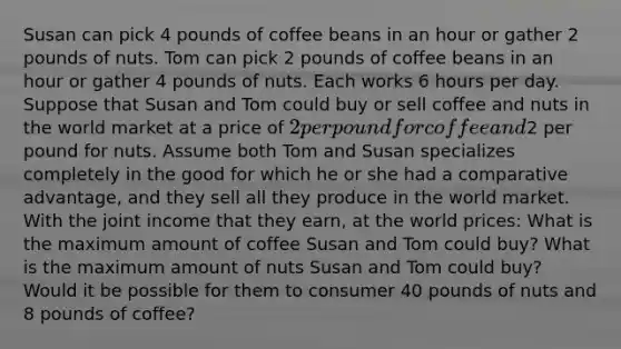 Susan can pick 4 pounds of coffee beans in an hour or gather 2 pounds of nuts. Tom can pick 2 pounds of coffee beans in an hour or gather 4 pounds of nuts. Each works 6 hours per day. Suppose that Susan and Tom could buy or sell coffee and nuts in the world market at a price of 2 per pound for coffee and2 per pound for nuts. Assume both Tom and Susan specializes completely in the good for which he or she had a comparative advantage, and they sell all they produce in the world market. With the joint income that they earn, at the world prices: What is the maximum amount of coffee Susan and Tom could buy? What is the maximum amount of nuts Susan and Tom could buy? Would it be possible for them to consumer 40 pounds of nuts and 8 pounds of coffee?