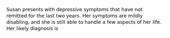 Susan presents with depressive symptoms that have not remitted for the last two years. Her symptoms are mildly disabling, and she is still able to handle a few aspects of her life. Her likely diagnosis is