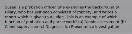 Susan is a probation officer. She examines the background of Hilary, who has just been convicted of robbery, and writes a report which is given to a judge. This is an example of which function of probation and parole work? (a) Needs assessment (b) Client supervision (c) Diagnosis (d) Presentence investigation