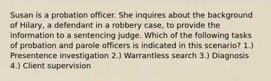 Susan is a probation officer. She inquires about the background of Hilary, a defendant in a robbery case, to provide the information to a sentencing judge. Which of the following tasks of probation and parole officers is indicated in this scenario? 1.) Presentence investigation 2.) Warrantless search 3.) Diagnosis 4.) Client supervision