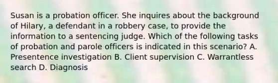 Susan is a probation officer. She inquires about the background of Hilary, a defendant in a robbery case, to provide the information to a sentencing judge. Which of the following tasks of probation and parole officers is indicated in this scenario? A. Presentence investigation B. Client supervision C. Warrantless search D. Diagnosis