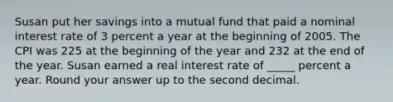 Susan put her savings into a mutual fund that paid a nominal interest rate of 3 percent a year at the beginning of 2005. The CPI was 225 at the beginning of the year and 232 at the end of the year. Susan earned a real interest rate of _____ percent a year. Round your answer up to the second decimal.