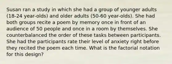 Susan ran a study in which she had a group of younger adults (18-24 year-olds) and older adults (50-60 year-olds). She had both groups recite a poem by memory once in front of an audience of 50 people and once in a room by themselves. She counterbalanced the order of these tasks between participants. She had the participants rate their level of anxiety right before they recited the poem each time. What is the factorial notation for this design?