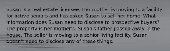 Susan is a real estate licensee. Her mother is moving to a facility for active seniors and has asked Susan to sell her home. What information does Susan need to disclose to prospective buyers? The property is her mother's. Susan's father passed away in the house. The seller is moving to a senior living facility. Susan doesn't need to disclose any of these things.