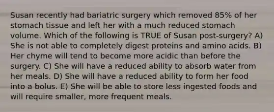 Susan recently had bariatric surgery which removed 85% of her stomach tissue and left her with a much reduced stomach volume. Which of the following is TRUE of Susan post-surgery? A) She is not able to completely digest proteins and amino acids. B) Her chyme will tend to become more acidic than before the surgery. C) She will have a reduced ability to absorb water from her meals. D) She will have a reduced ability to form her food into a bolus. E) She will be able to store less ingested foods and will require smaller, more frequent meals.