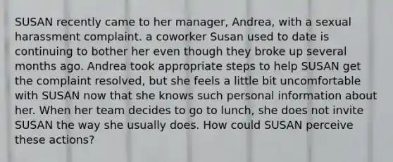 SUSAN recently came to her manager, Andrea, with a sexual harassment complaint. a coworker Susan used to date is continuing to bother her even though they broke up several months ago. Andrea took appropriate steps to help SUSAN get the complaint resolved, but she feels a little bit uncomfortable with SUSAN now that she knows such personal information about her. When her team decides to go to lunch, she does not invite SUSAN the way she usually does. How could SUSAN perceive these actions?